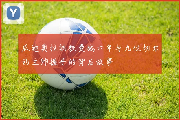 瓜迪奥拉执教曼城六年与九位切尔西主帅握手的背后故事