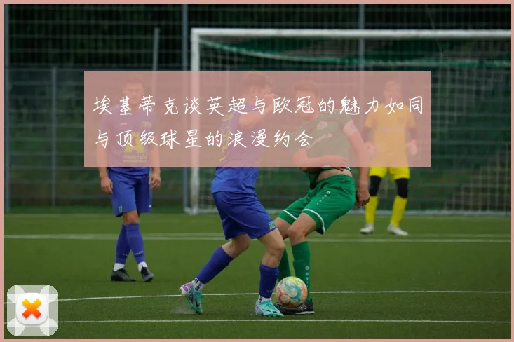 埃基蒂克谈英超与欧冠的魅力如同与顶级球星的浪漫约会