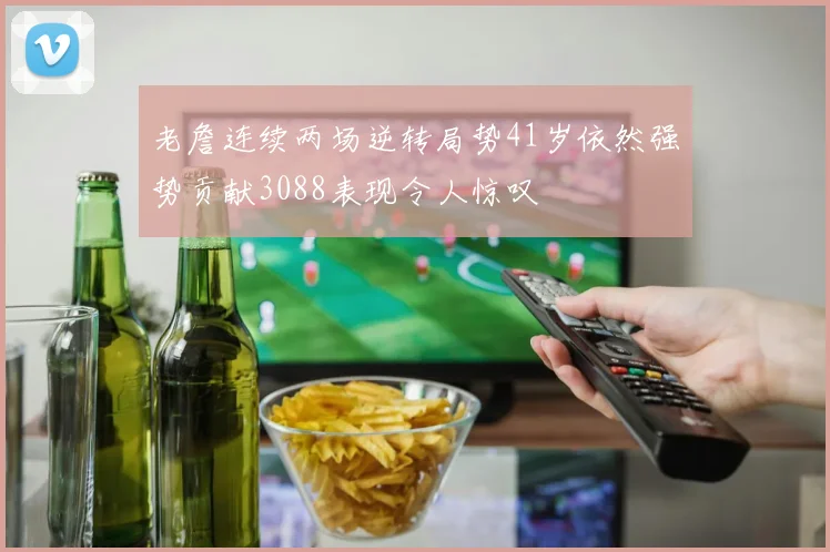 老詹连续两场逆转局势41岁依然强势贡献3088表现令人惊叹