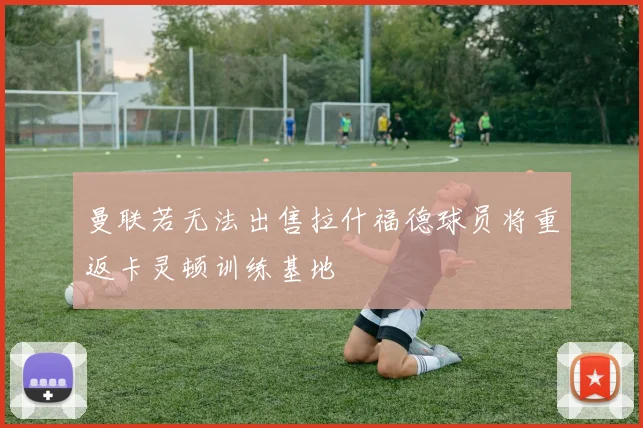 曼联若无法出售拉什福德球员将重返卡灵顿训练基地