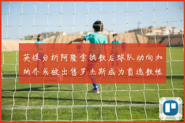 英媒分析阿隆索执教后球队动向加纳乔或被出售罗杰斯成为首选教练