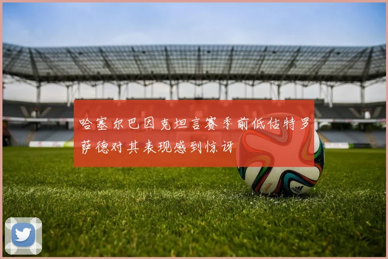 哈塞尔巴因克坦言赛季前低估特罗萨德对其表现感到惊讶