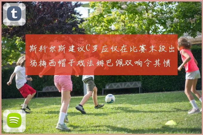斯科尔斯建议C罗应仅在比赛末段出场梅西帽子戏法姆巴佩双响令其愤怒