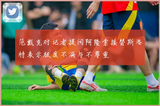 范戴克对记者提问阿隆索接替斯洛特表示极度不满与不尊重
