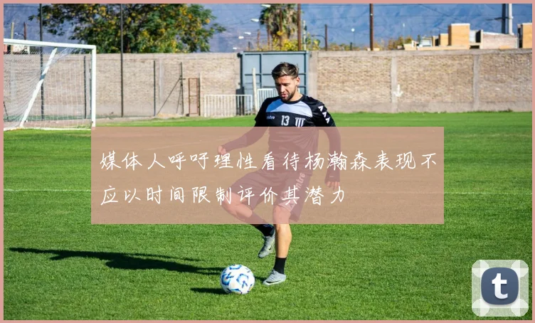 媒体人呼吁理性看待杨瀚森表现不应以时间限制评价其潜力