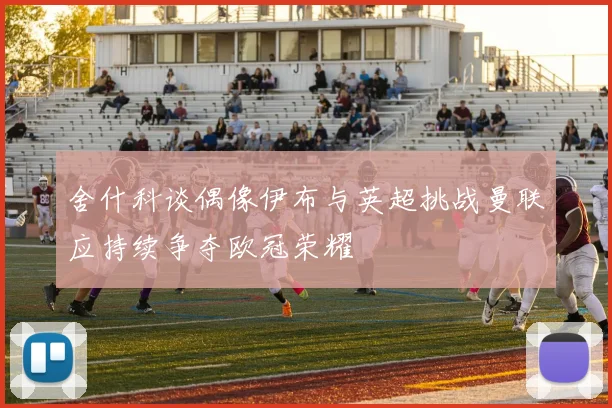 舍什科谈偶像伊布与英超挑战曼联应持续争夺欧冠荣耀
