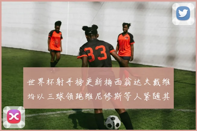 世界杯射手榜更新梅西翁达夫戴维均以三球领跑维尼修斯等人紧随其后