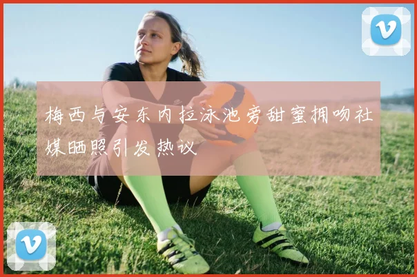 梅西与安东内拉泳池旁甜蜜拥吻社媒晒照引发热议