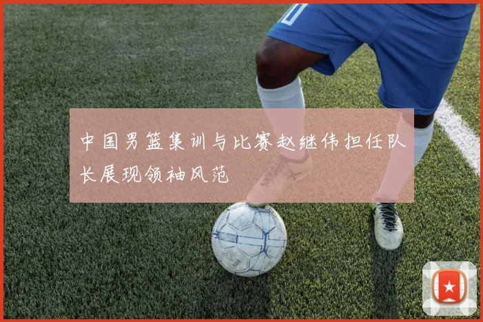 中国男篮集训与比赛赵继伟担任队长展现领袖风范