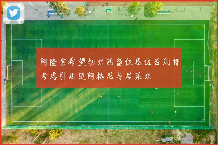 阿隆索希望切尔西留住恩佐否则将考虑引进楚阿梅尼与居莱尔