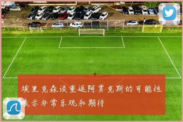 埃里克森谈重返阿贾克斯的可能性表示非常乐观和期待