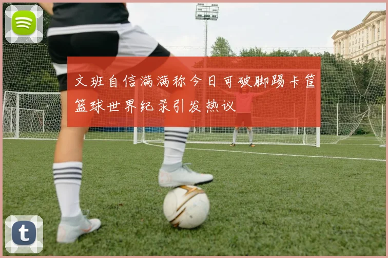 文班自信满满称今日可破脚踢卡筐篮球世界纪录引发热议