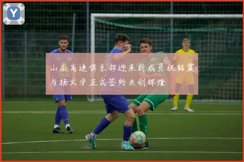 山东高速俱乐部迎来新成员祝铭震与杨文学正式签约共创辉煌