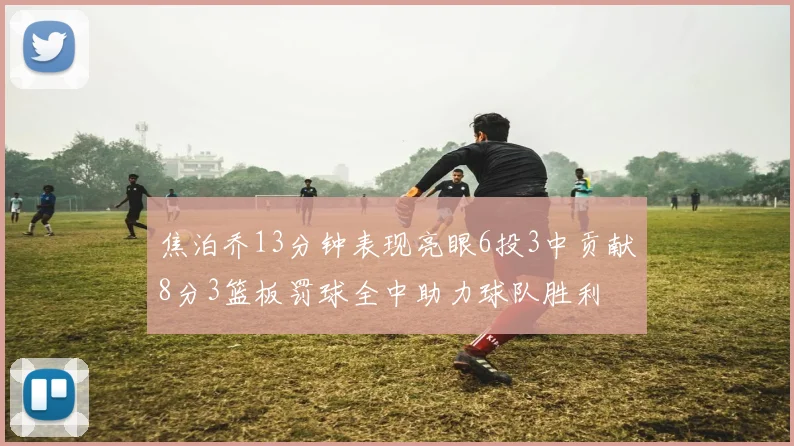 焦泊乔13分钟表现亮眼6投3中贡献8分3篮板罚球全中助力球队胜利