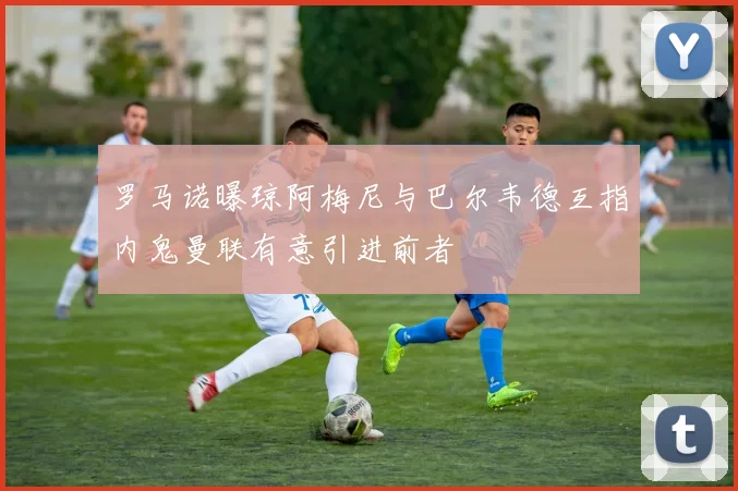 罗马诺曝琼阿梅尼与巴尔韦德互指内鬼曼联有意引进前者