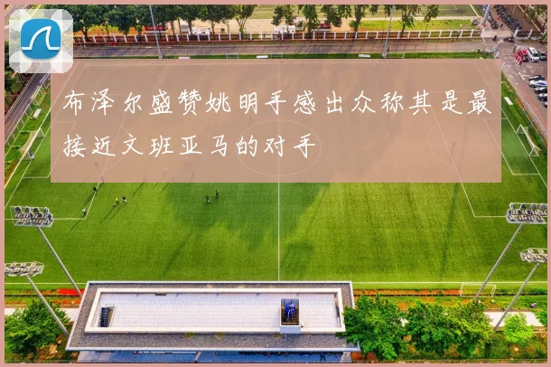 布泽尔盛赞姚明手感出众称其是最接近文班亚马的对手