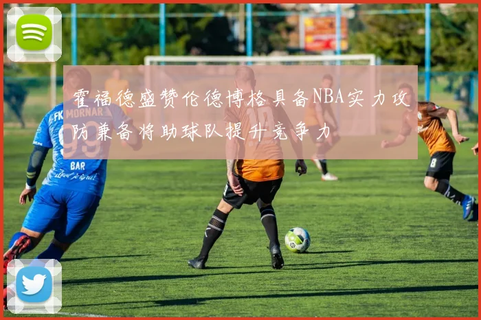 霍福德盛赞伦德博格具备NBA实力攻防兼备将助球队提升竞争力